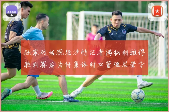 独家对话现场沙特记者揭秘利雅得胜利赛后为何集体封口管理层禁令背后的真实考量